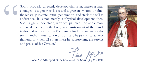 'Sport, properly directed, develops character, makes a man courageous, a generous loser, and a gracious victor; it refines the senses, gives intellectual penetration, and steels the will to endurance. It is not merely a physical development then. Sport, righly understood, is an occupation of the whole man, and while perfecting the body as an instrument of the mind, it also makes the mind itself a more refined instrument for the search and communication of truth and helps man to achieve that end to which all others must be subservient, the service and praise of his Creator.' -- Pope Pius XII, Sport at the Service of the Spirit, July 29, 1945